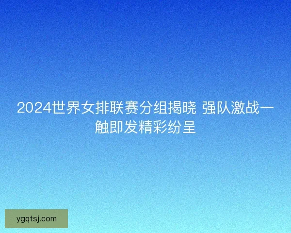 2024世界女排联赛分组揭晓 强队激战一触即发精彩纷呈
