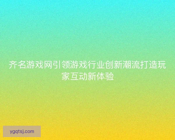 齐名游戏网引领游戏行业创新潮流打造玩家互动新体验
