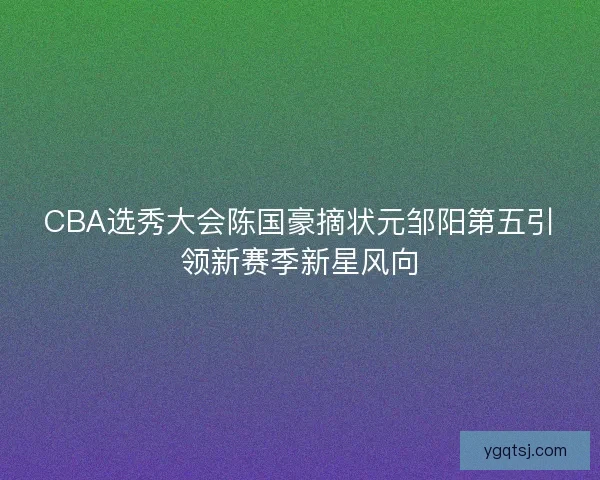 CBA选秀大会陈国豪摘状元邹阳第五引领新赛季新星风向